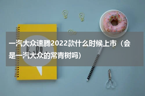 一汽大众速腾2022款什么时候上市（会是一汽大众的常青树吗）
