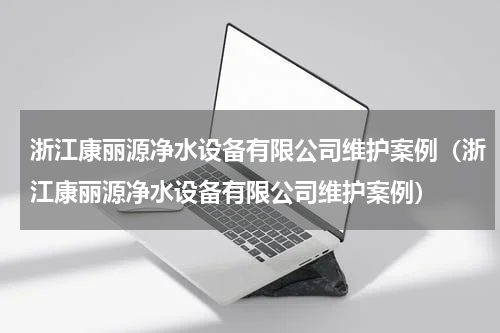浙江康丽源净水设备有限公司维护案例（浙江康丽源净水设备有限公司维护案例）