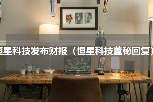恒星科技发布财报（恒星科技董秘回复）