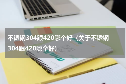 不锈钢304跟420哪个好（关于不锈钢304跟420哪个好）