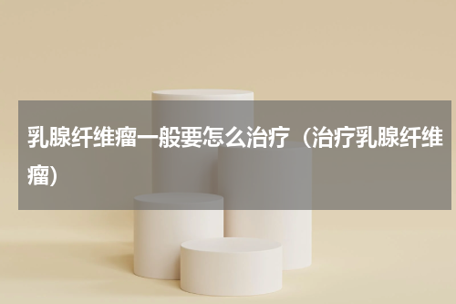 乳腺纤维瘤一般要怎么治疗（治疗乳腺纤维瘤）