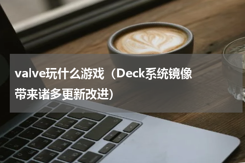 valve玩什么游戏（Deck系统镜像带来诸多更新改进）