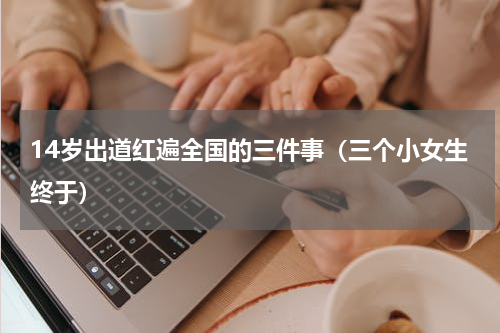 14岁出道红遍全国的三件事（三个小女生终于）
