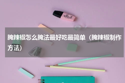 腌辣椒怎么腌法最好吃最简单（腌辣椒制作方法）