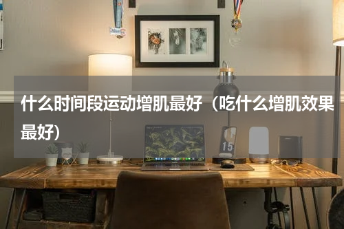 什么时间段运动增肌最好（吃什么增肌效果最好）