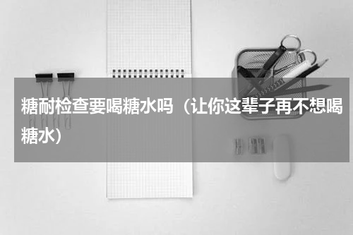糖耐检查要喝糖水吗（让你这辈子再不想喝糖水）
