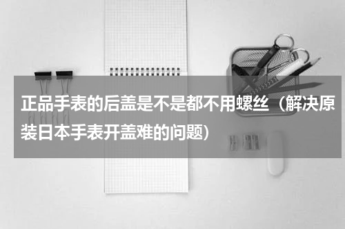 正品手表的后盖是不是都不用螺丝（解决原装日本手表开盖难的问题）