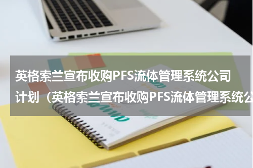 英格索兰宣布收购PFS流体管理系统公司计划（英格索兰宣布收购PFS流体管理系统公司计划）