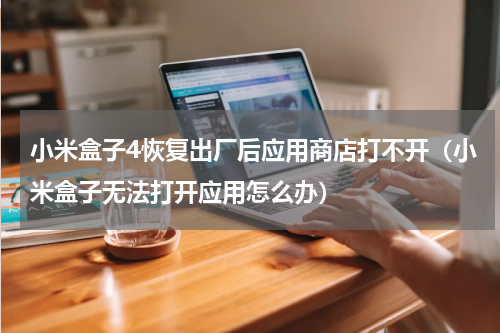 小米盒子4恢复出厂后应用商店打不开（小米盒子无法打开应用怎么办）