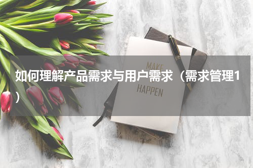 如何理解产品需求与用户需求（需求管理1）