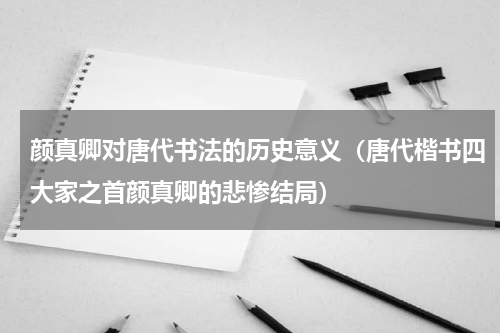 颜真卿对唐代书法的历史意义（唐代楷书四大家之首颜真卿的悲惨结局）