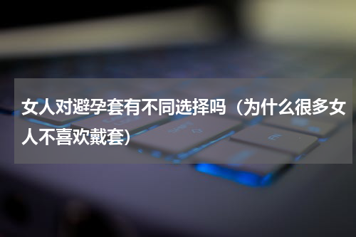 女人对避孕套有不同选择吗（为什么很多女人不喜欢戴套）
