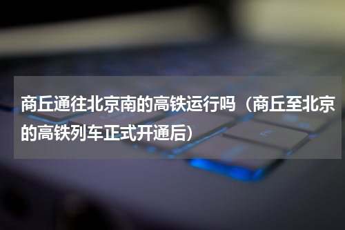 商丘通往北京南的高铁运行吗（商丘至北京的高铁列车正式开通后）