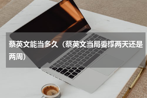 蔡英文能当多久（蔡英文当局要撑两天还是两周）