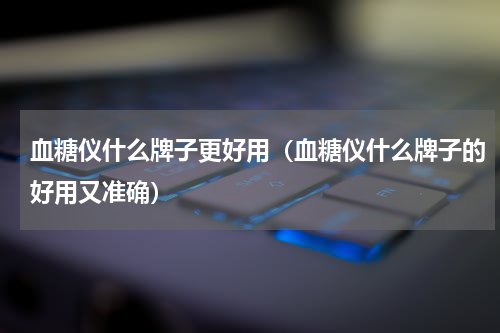 血糖仪什么牌子更好用（血糖仪什么牌子的好用又准确）