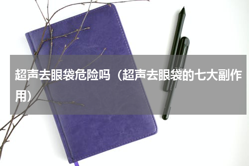超声去眼袋危险吗（超声去眼袋的七大副作用）