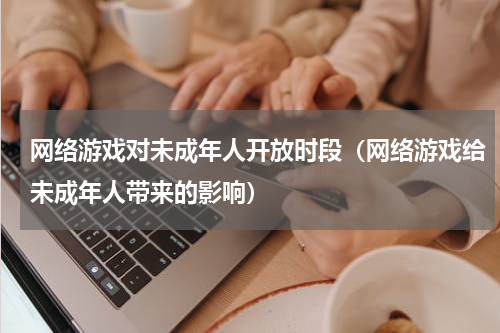 网络游戏对未成年人开放时段（网络游戏给未成年人带来的影响）