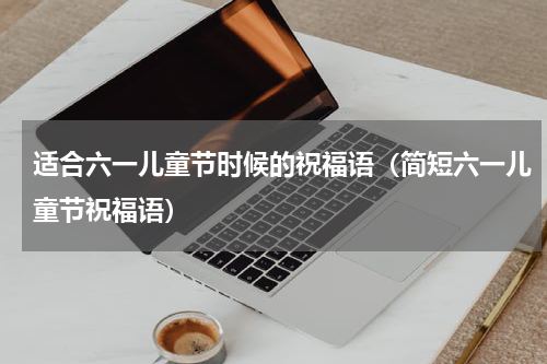 适合六一儿童节时候的祝福语（简短六一儿童节祝福语）