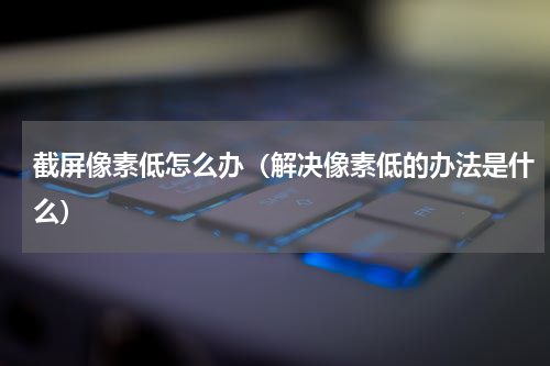 截屏像素低怎么办（解决像素低的办法是什么）