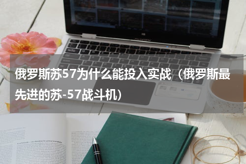 俄罗斯苏57为什么能投入实战（俄罗斯最先进的苏-57战斗机）