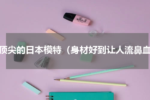 最顶尖的日本模特（身材好到让人流鼻血）