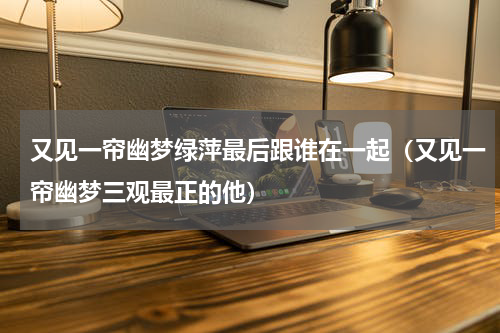 又见一帘幽梦绿萍最后跟谁在一起（又见一帘幽梦三观最正的他）