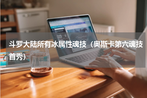 斗罗大陆所有冰属性魂技（奥斯卡第六魂技首秀）