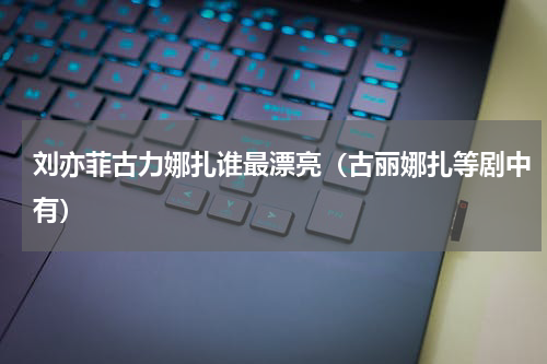 刘亦菲古力娜扎谁最漂亮（古丽娜扎等剧中有）