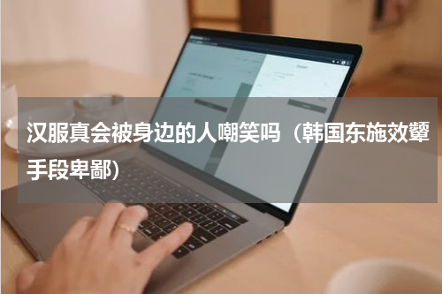 汉服真会被身边的人嘲笑吗（韩国东施效颦手段卑鄙）