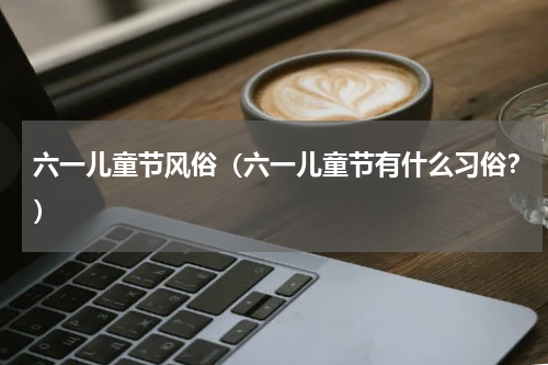 六一儿童节风俗（六一儿童节有什么习俗？）