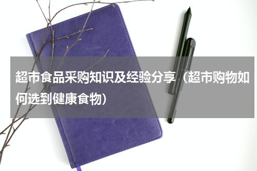 超市食品采购知识及经验分享（超市购物如何选到健康食物）