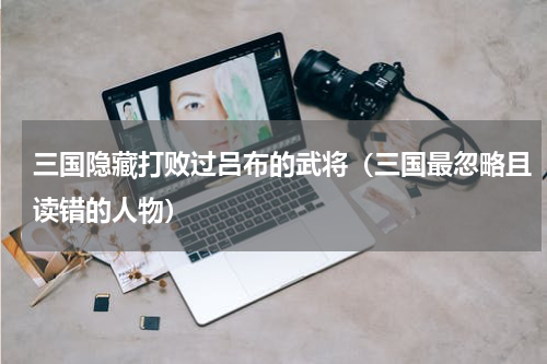 三国隐藏打败过吕布的武将（三国最忽略且读错的人物）