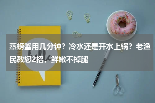 蒸螃蟹用几分钟？冷水还是开水上锅？老渔民教您2招，鲜嫩不掉腿