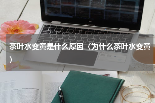 茶叶水变黄是什么原因（为什么茶叶水变黄）