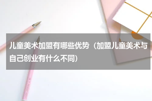 儿童美术加盟有哪些优势（加盟儿童美术与自己创业有什么不同）