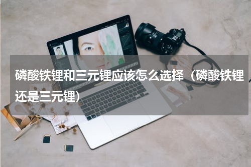 磷酸铁锂和三元锂应该怎么选择（磷酸铁锂还是三元锂）