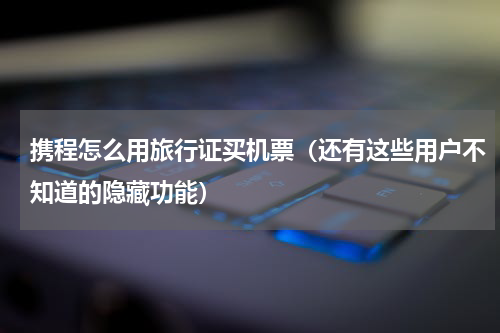 携程怎么用旅行证买机票（还有这些用户不知道的隐藏功能）