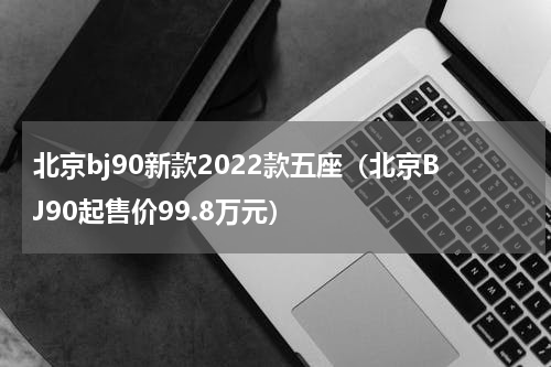 北京bj90新款2022款五座（北京BJ90起售价99.8万元）