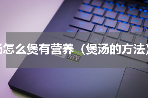 汤怎么煲有营养（煲汤的方法）