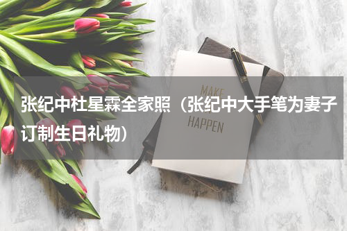 张纪中杜星霖全家照（张纪中大手笔为妻子订制生日礼物）