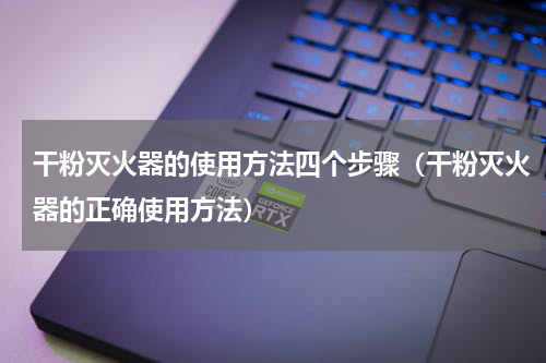 干粉灭火器的使用方法四个步骤（干粉灭火器的正确使用方法）