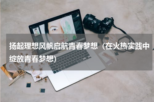 扬起理想风帆启航青春梦想（在火热实践中绽放青春梦想）