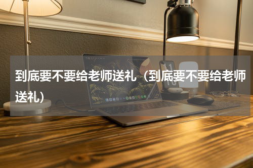 到底要不要给老师送礼（到底要不要给老师送礼）