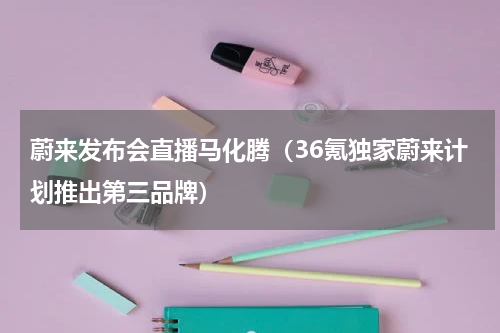 蔚来发布会直播马化腾（36氪独家蔚来计划推出第三品牌）