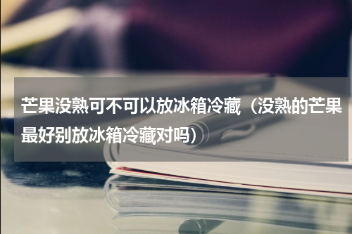 芒果没熟可不可以放冰箱冷藏（没熟的芒果最好别放冰箱冷藏对吗）