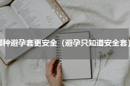 哪种避孕套更安全（避孕只知道安全套）