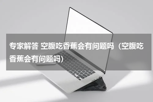 专家解答 空腹吃香蕉会有问题吗（空腹吃香蕉会有问题吗）