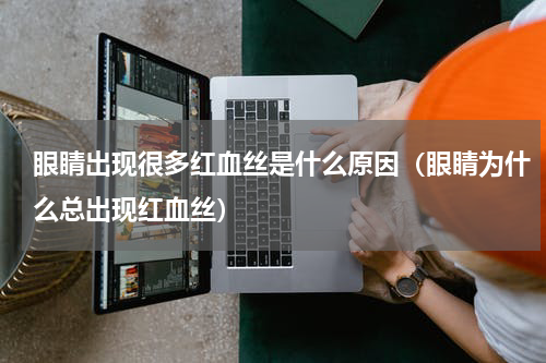 眼睛出现很多红血丝是什么原因（眼睛为什么总出现红血丝）