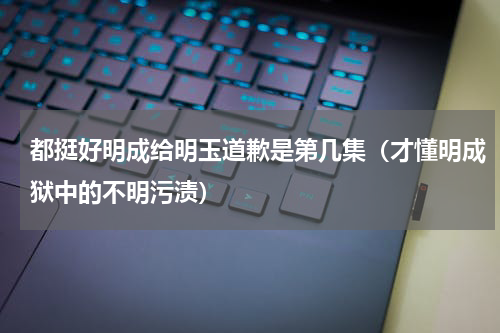 都挺好明成给明玉道歉是第几集（才懂明成狱中的不明污渍）