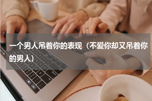 一个男人吊着你的表现（不爱你却又吊着你的男人）